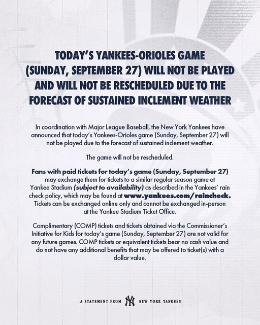 In coordination with Major League Baseball, the New York Yankees have announced that today’s Yankees-Orioles game (Sunday, September 27) will not be played due to the forecast of sustained inclement weather.

The game will not be rescheduled.

Please see the graphic for additional information.