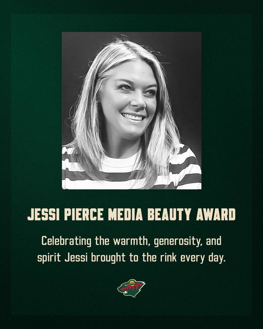 The Minnesota Wild and local team reporters are proud to announce the Jessi Pierce Media Beauty Award, honoring the memory of Jessi Pierce and her three children, Hudson, Cayden, and Avery.

The annual award celebrates the warmth, generosity and spirit Jessi brought to the rink and recognizes the Wild player who best exemplifies professionalism, accessibility and respect in their interactions with local media. The award recipient will be selected by a vote of local media.

More information » http://mnwild.co/JessiPierceMediaBeautyAward