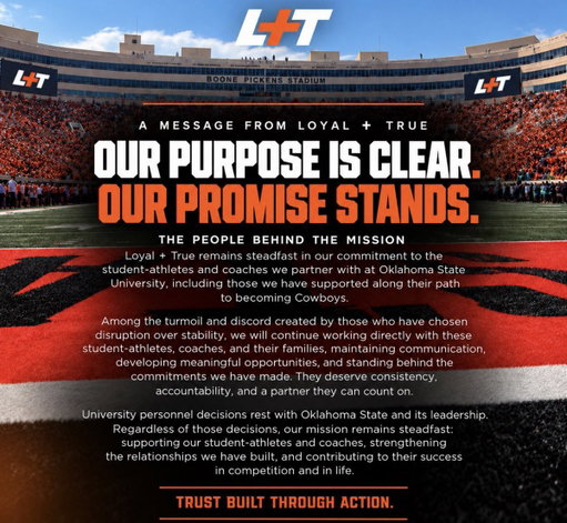 OUR PURPOSE IS CLEAR. OUR PROMISE STANDS.

Through every season of change, Loyal + True remains committed to the student-athletes and coaches who represent Oklahoma State.

We’ll continue to show up, honor our commitments, and support the people who make Cowboy Nation special.

TRUST BUILT THROUGH ACTION.

#LoyalAndTrue #GoPokes