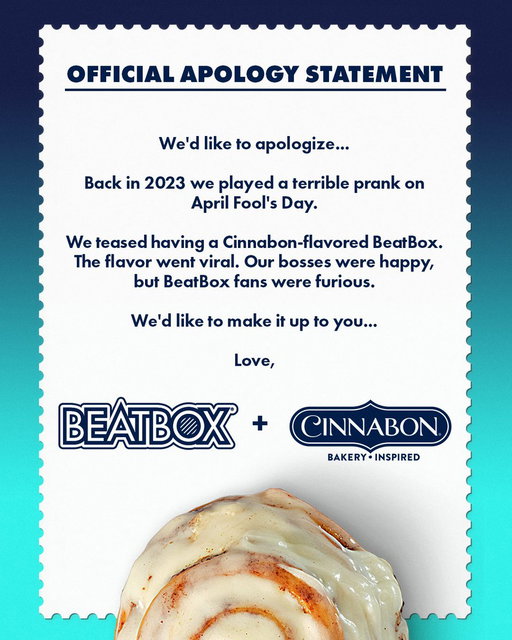 We owe you an apology.

Back in 2023, we joked about making a Cinnabon-flavored BeatBox for April Fools’ Day. We thought everyone would laugh, move on, and forget about it.

You did not forget about it.

So, after years of living with the consequences of our actions, we’ve decided to make things right.

Introducing the NEW Cinnamon Roll BeatBox, made in collaboration with @Cinnabon. 🤝

Turns out the joke was actually a really good idea.

And this time, it’s VERY real. 👀

Cinnamon Roll BeatBox is officially here. Head to the link in bio on @beatboxbeverages to find it near you using our store locator. 🩵