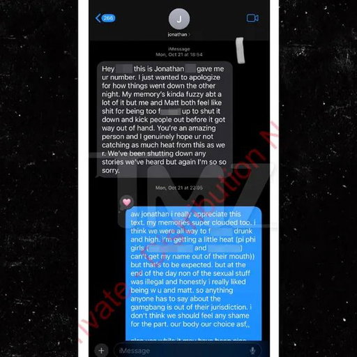 TMZ obtained a text chain between Jonathan Newell and Jane Doe. On the evening of October 21, 2024, Jonathan apologizes to Jane and says, "You're an amazing person and I genuinely hope ur not catching as much heat from this as we r. We've been shutting down any stories we've heard but again I'm so so sorry."