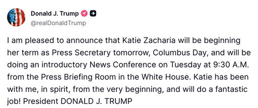 BREAKING: President Trump announces Katie Zacharia will officially begin serving as White House press secretary on Columbus Day, with her first news conference scheduled for Tuesday morning.

"Katie has been with me, in spirit, from the very beginning, and will do a fantastic job!" Trump writes on Truth Social.

Zacharia is set to address reporters at 9:30 a.m. Tuesday from the White House press briefing room.
