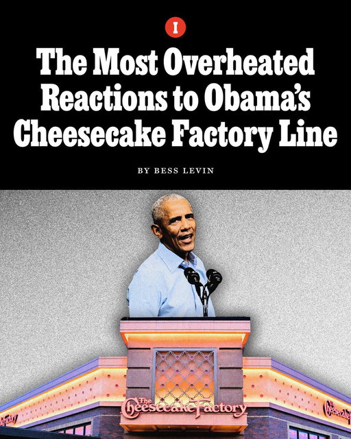 Over the weekend, former president Barack Obama appeared at a rally in Ohio, where he gave an impassioned speech in hopes of galvanizing Democrats ahead of next week’s midterm elections. He called out the “chaos and cruelty and corruption” of Donald Trump’s second term and dinged the current president’s obsession with interior design and remodeling projects: “I don’t know if you’ve noticed but he seems very focused on home renovation,” Obama said of his successor. “He should be on HGTV. Guy is building a ballroom that’s bigger than the White House. Paved over the Rose Garden. Put a helicopter pad on the South Lawn. And there’s gold everywhere. What’s up with the gold? He’s got the White House looking like Saddam Hussein opened a Cheesecake Factory. Just gold everywhere.”

Evidently, the comment about the restaurant chain hit a nerve with conservatives, who reacted to Obama’s joke with the fury of a thousand Brownie Crunch Choc-a-Lot Cheesecakes.

Former Democratic strategist Evan Barker, who voted for Trump in 2024, claimed the line was evidence that “the coastal elites hate Americana;” the executive producer of ‘The Megyn Kelly Show’ wrote, “This line is getting praise on X, but it’s actually elitist garbage written by a speechwriter who clearly hasn’t spent much time in a Cheesecake Factory…,” and one commentator suggested Obama can’t make a joke invoking the former Iraqi dictator because his middle name is Hussein.

Read more from Bess Levin on the outsized response to the former president’s comment: https://t.co/Rze2HwL3S6